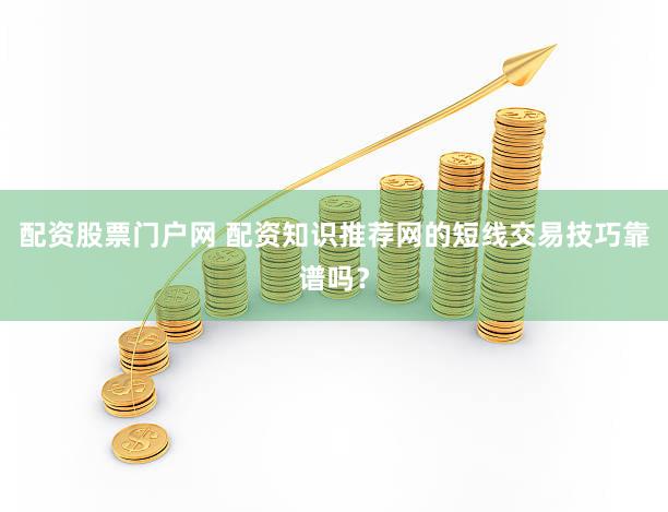 配资股票门户网 配资知识推荐网的短线交易技巧靠谱吗？