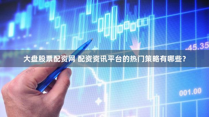 大盘股票配资网 配资资讯平台的热门策略有哪些？