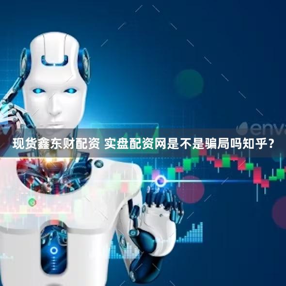 现货鑫东财配资 实盘配资网是不是骗局吗知乎？