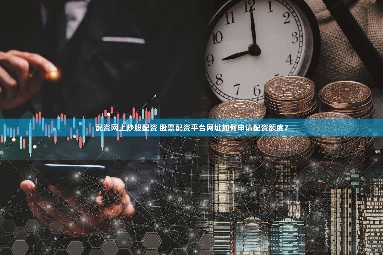 配资网上炒股配资 股票配资平台网址如何申请配资额度？