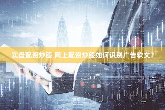 实盘配资炒股 网上配资炒股如何识别广告软文？