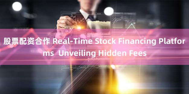 股票配资合作 Real-Time Stock Financing Platforms  Unveiling Hidden Fees