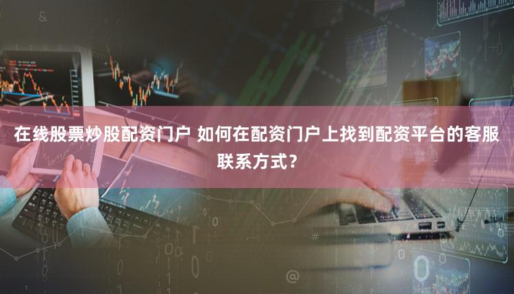 在线股票炒股配资门户 如何在配资门户上找到配资平台的客服联系方式？