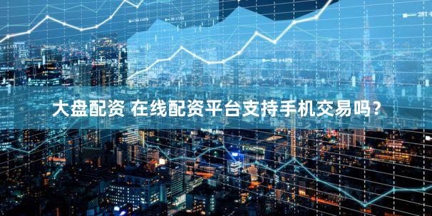 大盘配资 在线配资平台支持手机交易吗？