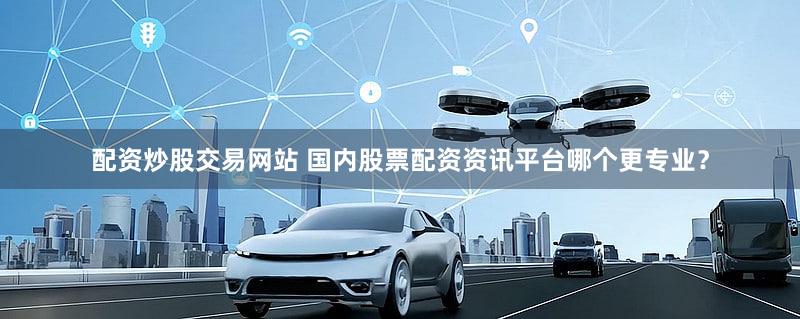 配资炒股交易网站 国内股票配资资讯平台哪个更专业？