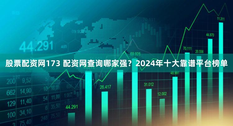 股票配资网173 配资网查询哪家强？2024年十大靠谱平台榜单