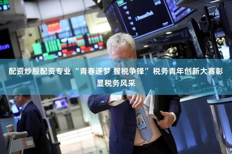 配资炒股配资专业 “青春逐梦 智税争锋” 税务青年创新大赛彰显税务风采