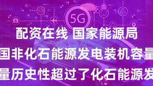 配资在线 国家能源局：去年我国非化石能源发电装机容量历史性超过了化石能源发电装机容量