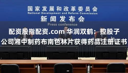 配资股指配资.com 华润双鹤：控股子公司湘中制药布南色林片获得药品注册证书