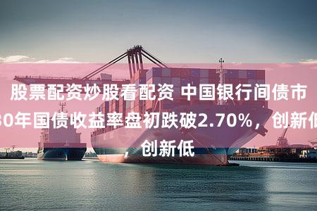 股票配资炒股看配资 中国银行间债市30年国债收益率盘初跌破2.70%，创新低