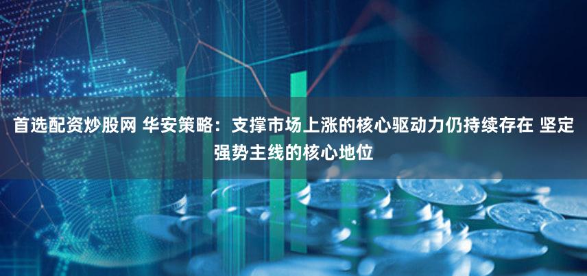 首选配资炒股网 华安策略：支撑市场上涨的核心驱动力仍持续存在 坚定强势主线的核心地位