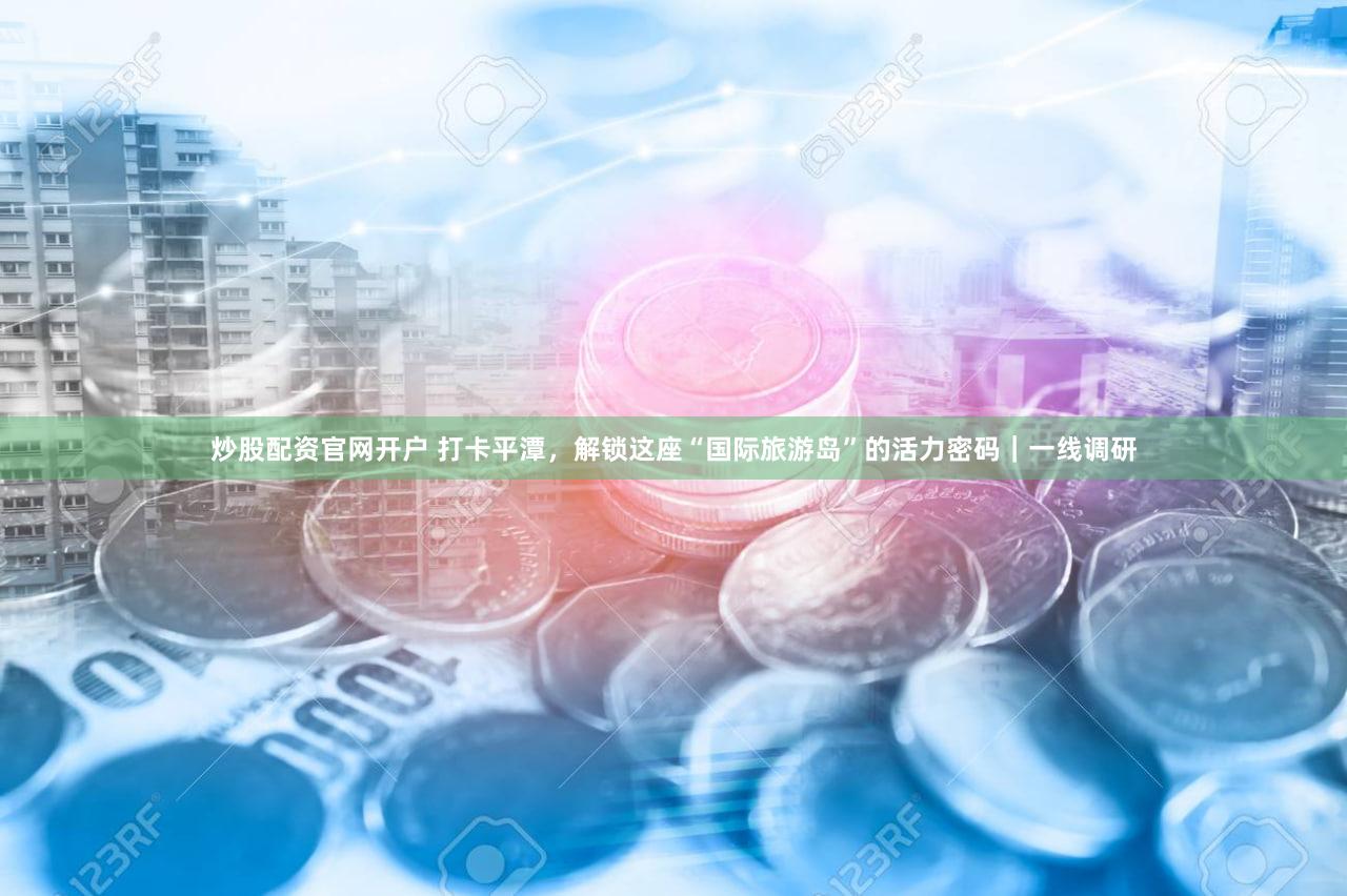 炒股配资官网开户 打卡平潭，解锁这座“国际旅游岛”的活力密码｜一线调研