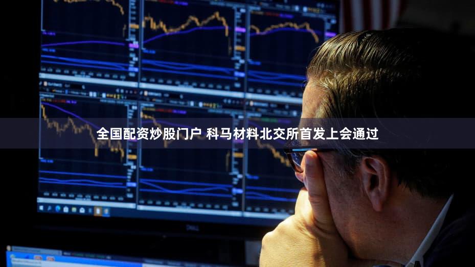 全国配资炒股门户 科马材料北交所首发上会通过
