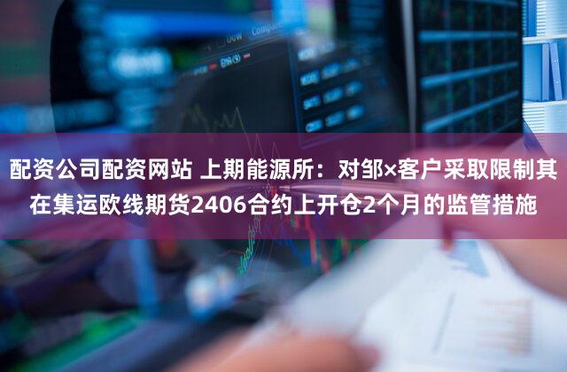 配资公司配资网站 上期能源所：对邹×客户采取限制其在集运欧线期货2406合约上开仓2个月的监管措施