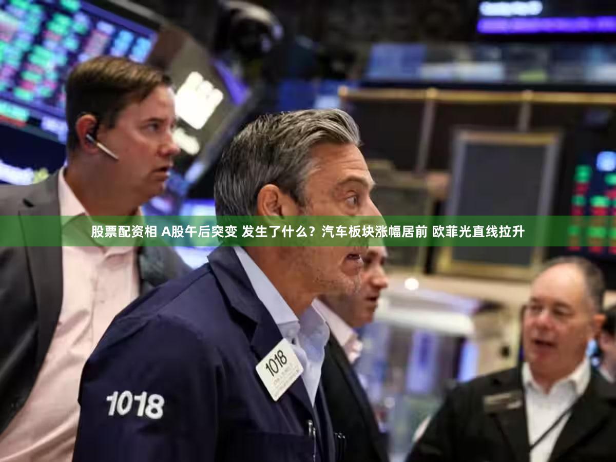 股票配资相 A股午后突变 发生了什么？汽车板块涨幅居前 欧菲光直线拉升