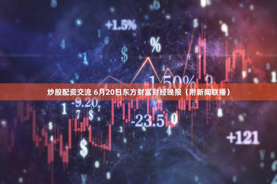 炒股配资交流 6月20日东方财富财经晚报（附新闻联播）