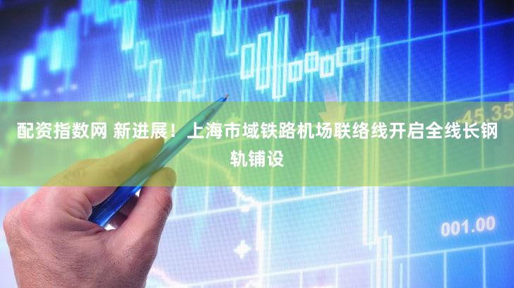 配资指数网 新进展！上海市域铁路机场联络线开启全线长钢轨铺设