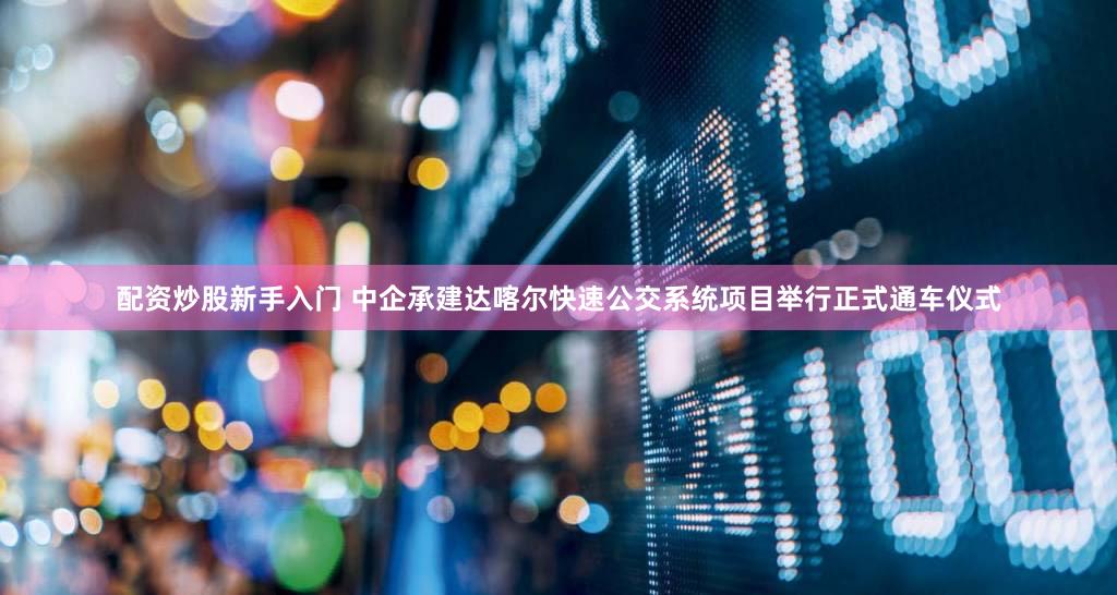 配资炒股新手入门 中企承建达喀尔快速公交系统项目举行正式通车仪式