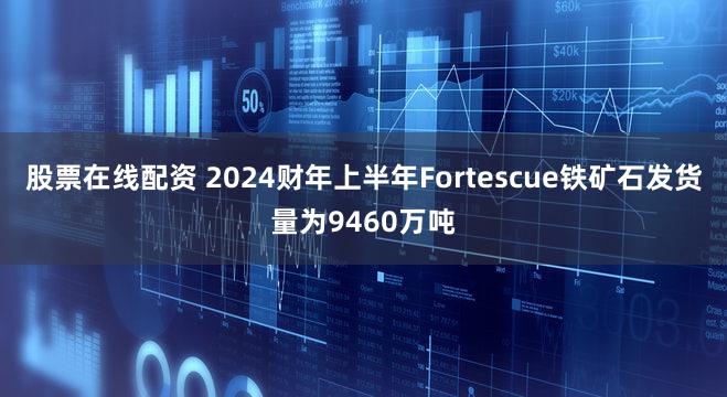 股票在线配资 2024财年上半年Fortescue铁矿石发货量为9460万吨
