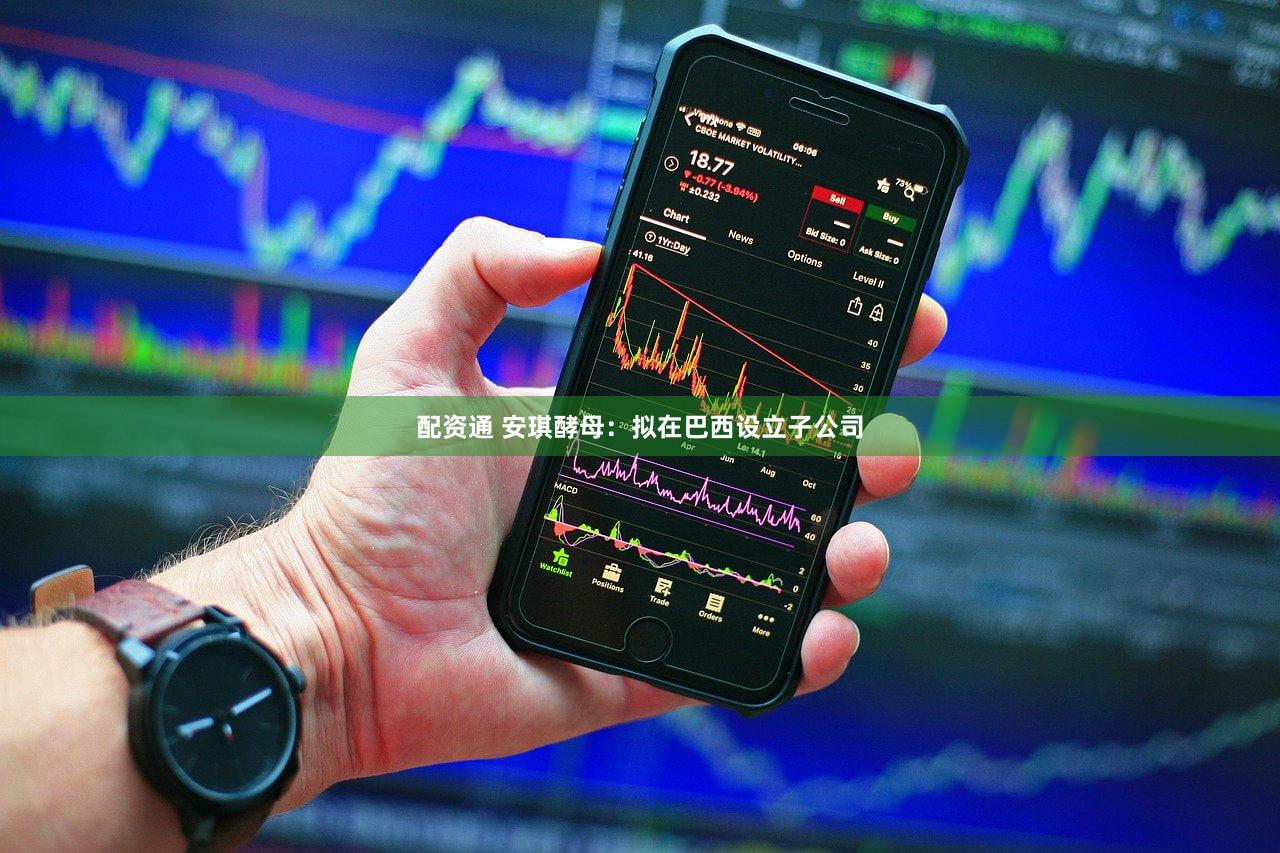 配资通 安琪酵母：拟在巴西设立子公司