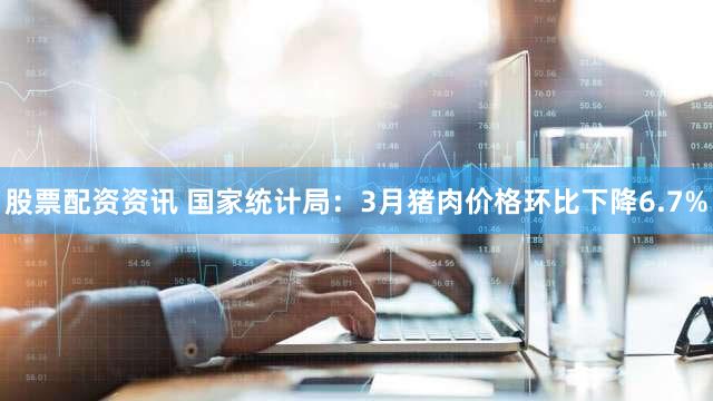 股票配资资讯 国家统计局：3月猪肉价格环比下降6.7%