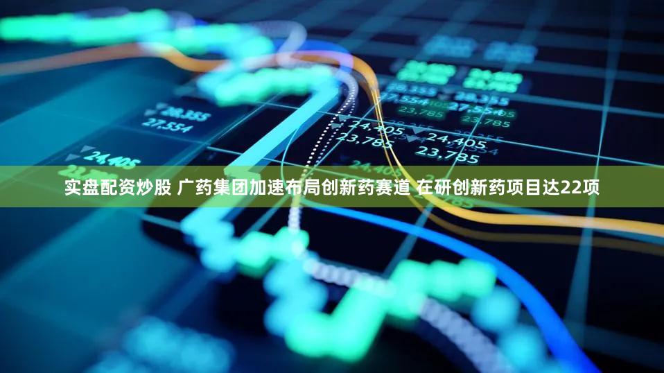 实盘配资炒股 广药集团加速布局创新药赛道 在研创新药项目达22项