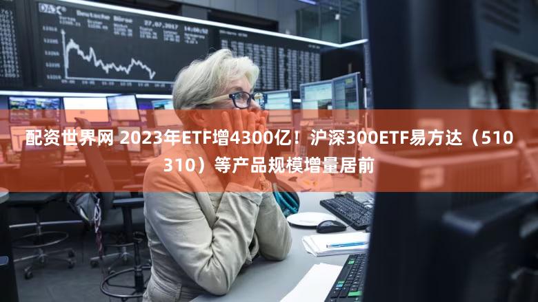 配资世界网 2023年ETF增4300亿！沪深300ETF易方达（510310）等产品规模增量居前