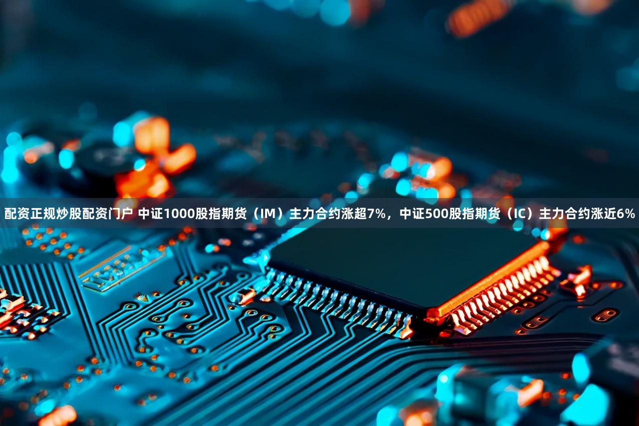 配资正规炒股配资门户 中证1000股指期货（IM）主力合约涨超7%，中证500股指期货（IC）主力合约涨近6%