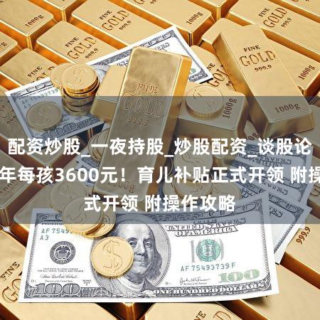 配资炒股_一夜持股_炒股配资_谈股论金股 每年每孩3600元！育儿补贴正式开领 附操作攻略