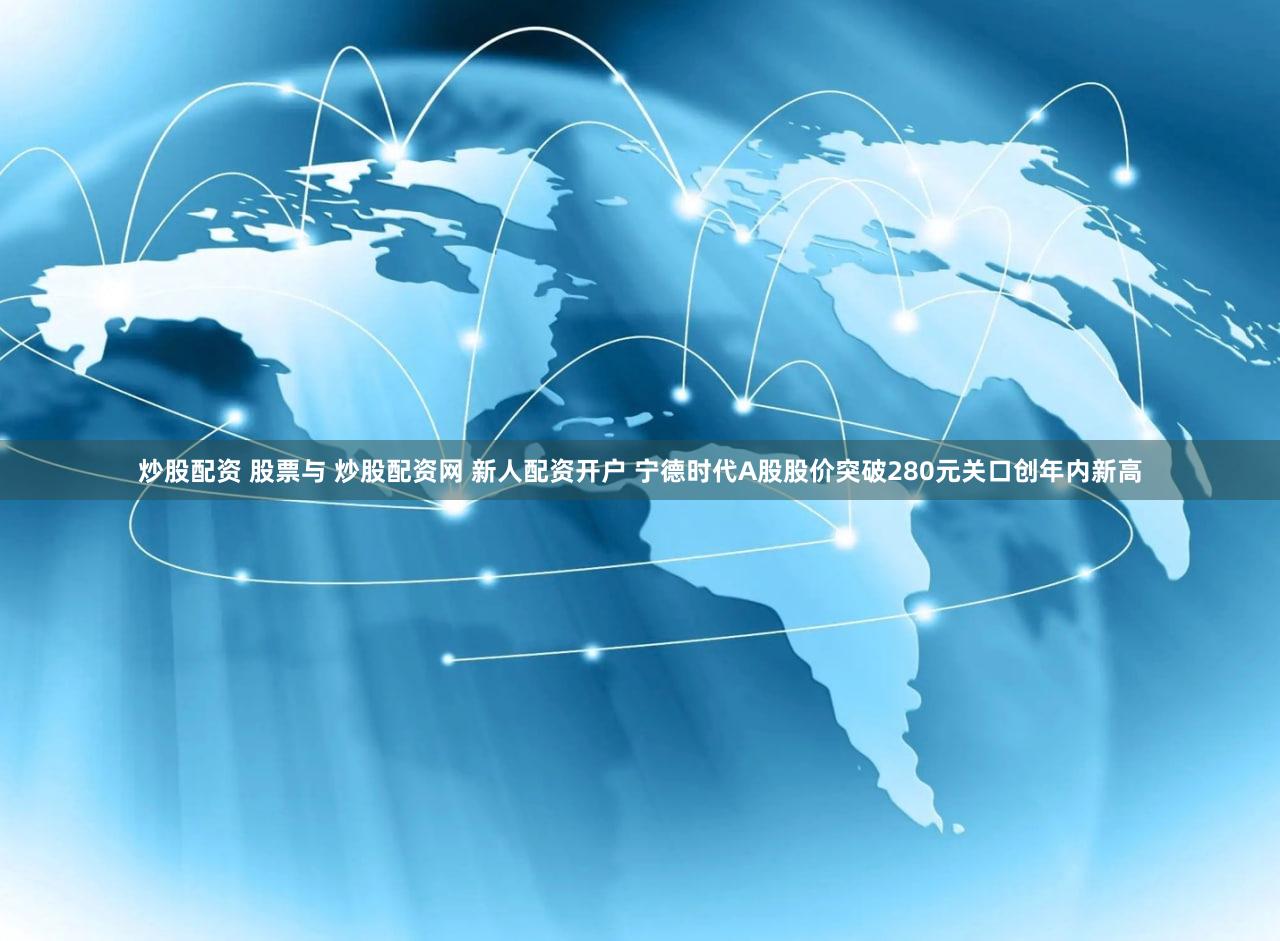 炒股配资 股票与 炒股配资网 新人配资开户 宁德时代A股股价突破280元关口创年内新高