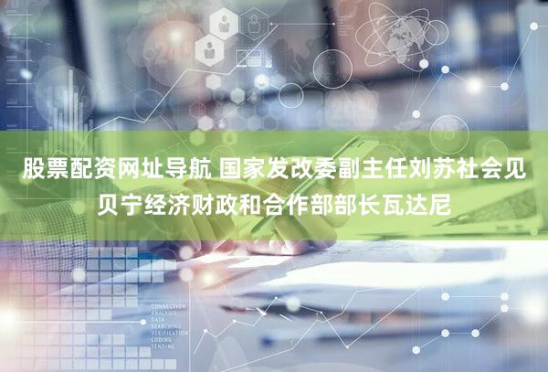 股票配资网址导航 国家发改委副主任刘苏社会见贝宁经济财政和合作部部长瓦达尼
