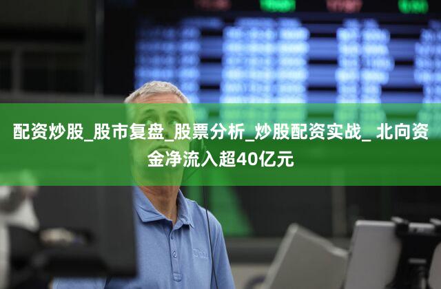 配资炒股_股市复盘_股票分析_炒股配资实战_ 北向资金净流入超40亿元