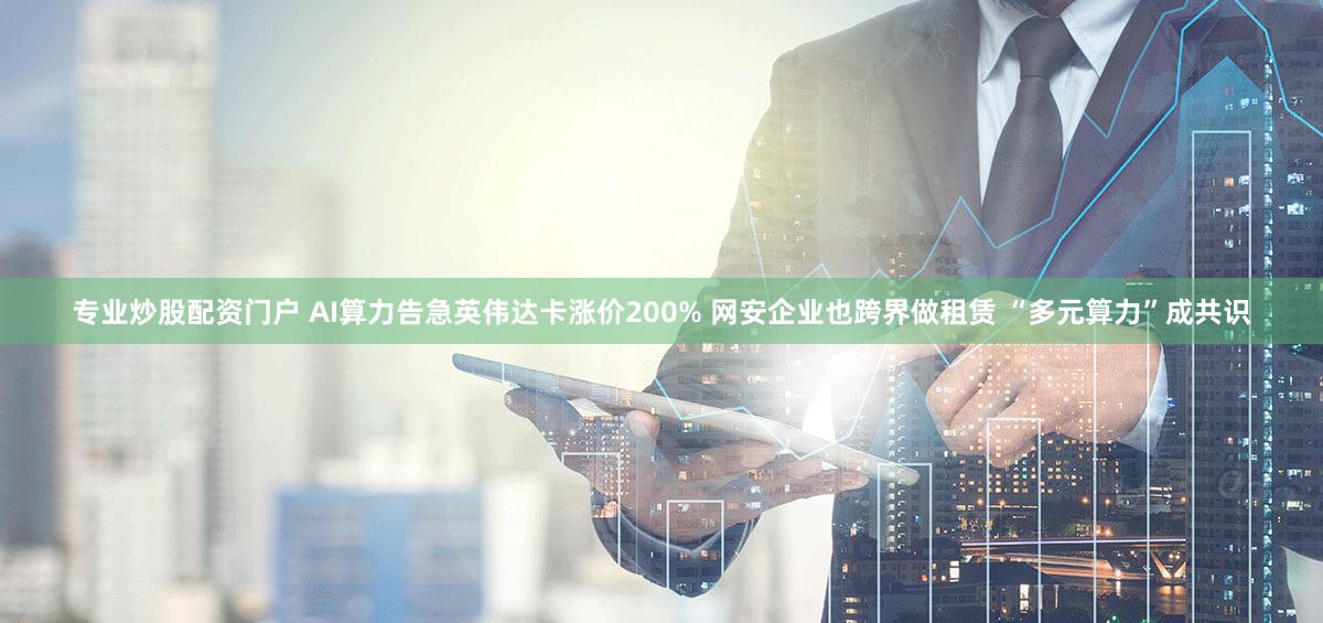 专业炒股配资门户 AI算力告急英伟达卡涨价200% 网安企业也跨界做租赁 “多元算力”成共识