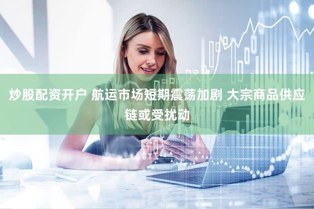 炒股配资开户 航运市场短期震荡加剧 大宗商品供应链或受扰动