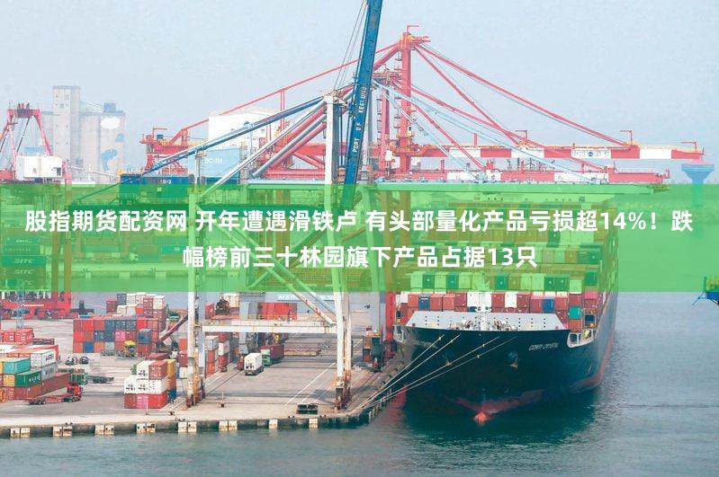 股指期货配资网 开年遭遇滑铁卢 有头部量化产品亏损超14%！跌幅榜前三十林园旗下产品占据13只