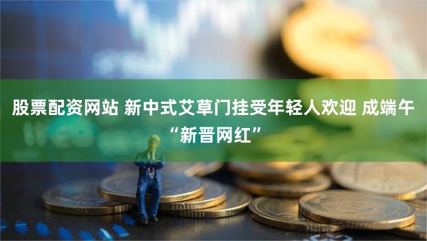 股票配资网站 新中式艾草门挂受年轻人欢迎 成端午“新晋网红”