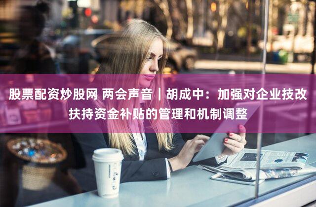 股票配资炒股网 两会声音｜胡成中：加强对企业技改扶持资金补贴的管理和机制调整