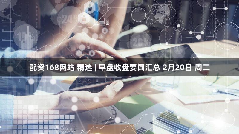 配资168网站 精选 | 早盘收盘要闻汇总 2月20日 周二
