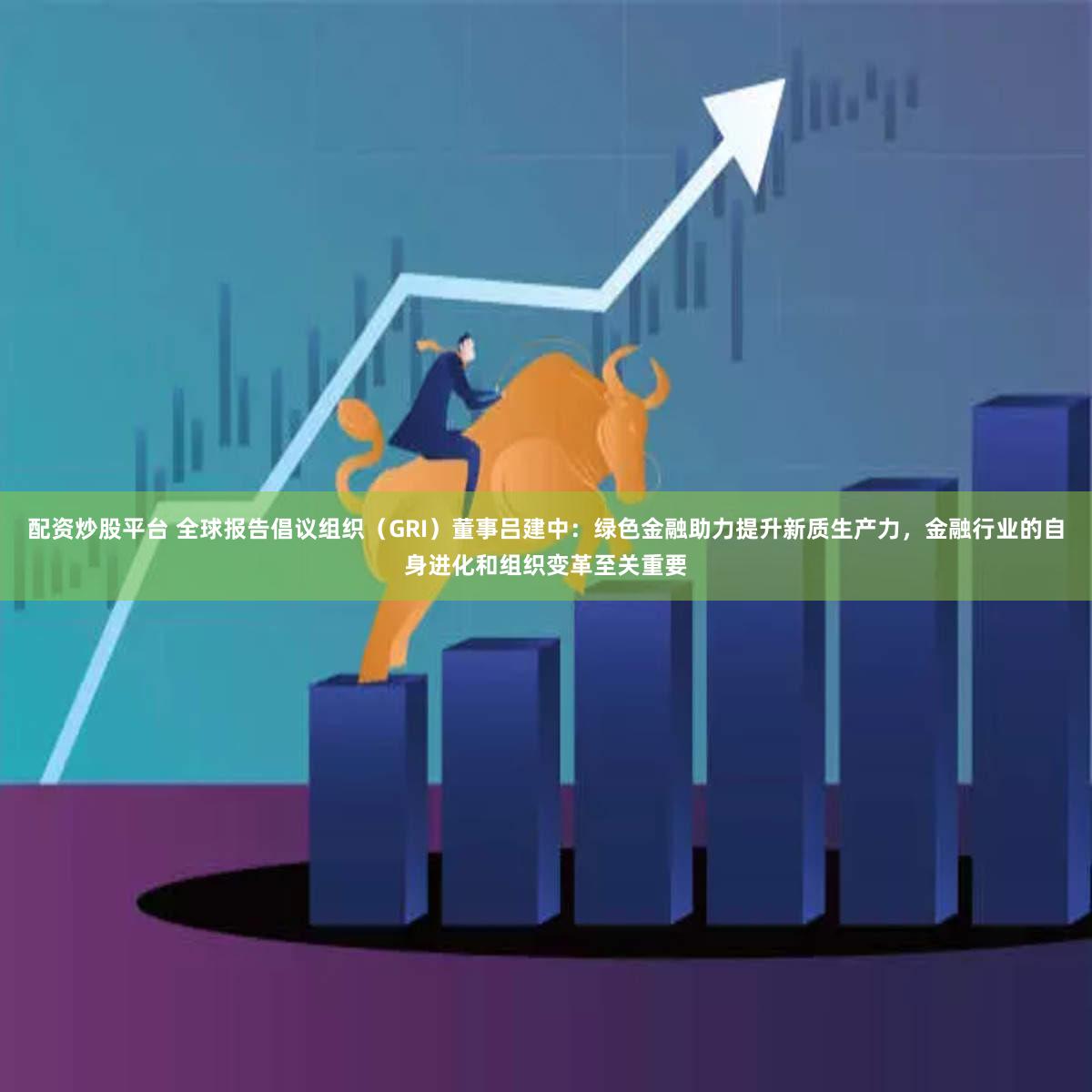 配资炒股平台 全球报告倡议组织（GRI）董事吕建中：绿色金融助力提升新质生产力，金融行业的自身进化和组织变革至关重要