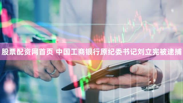 股票配资网首页 中国工商银行原纪委书记刘立宪被逮捕