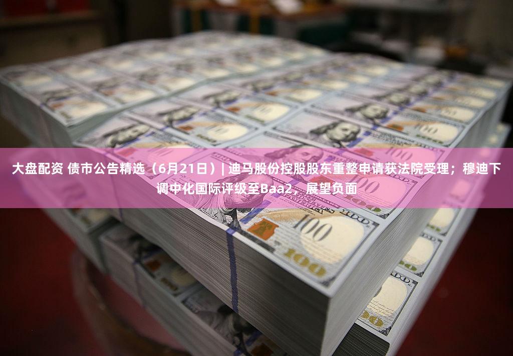 大盘配资 债市公告精选（6月21日）| 迪马股份控股股东重整申请获法院受理；穆迪下调中化国际评级至Baa2，展望负面