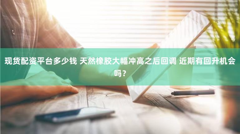现货配资平台多少钱 天然橡胶大幅冲高之后回调 近期有回升机会吗？