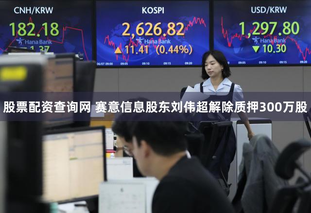 股票配资查询网 赛意信息股东刘伟超解除质押300万股