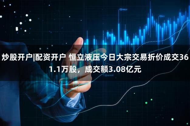 炒股开户|配资开户 恒立液压今日大宗交易折价成交361.1万股，成交额3.08亿元