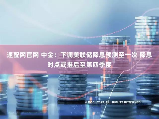 速配网官网 中金：下调美联储降息预测至一次 降息时点或推后至第四季度