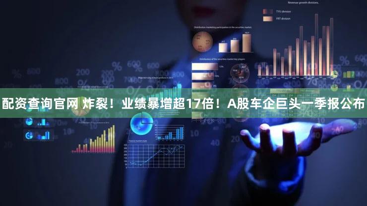 配资查询官网 炸裂！业绩暴增超17倍！A股车企巨头一季报公布