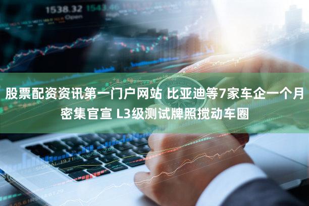 股票配资资讯第一门户网站 比亚迪等7家车企一个月密集官宣 L3级测试牌照搅动车圈