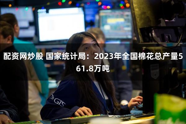 配资网炒股 国家统计局：2023年全国棉花总产量561.8万吨