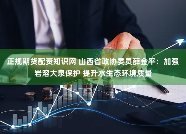正规期货配资知识网 山西省政协委员薛金平：加强岩溶大泉保护 提升水生态环境质量