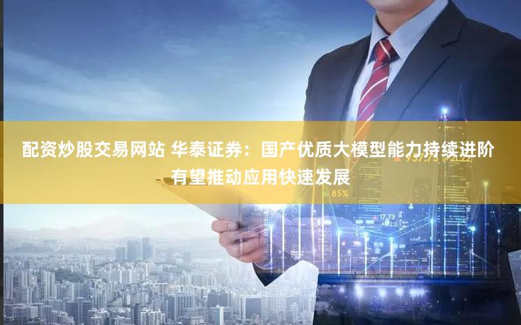 配资炒股交易网站 华泰证券：国产优质大模型能力持续进阶 有望推动应用快速发展